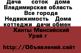 Дача 8,5 соток.2 дома. Владимирская область. - Все города Недвижимость » Дома, коттеджи, дачи обмен   . Ханты-Мансийский,Урай г.